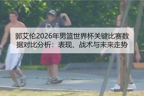 郭艾伦2026年男篮世界杯关键比赛数据对比分析：表现、战术与未来走势